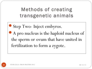 Methods of creating
transgenetic animals
Step Two- Inject embyros.
A pro nucleus is the haploid nucleus of
the sperm or ovum that have united in
fertilization to form a zygote.
08/31/1330 STEM CELLS -PROF PRATIWI 2012
 