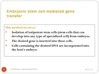 Embryonic stem cell-mediated gene
transfer
This method involves:
 Isolation of totipotent stem cells (stem cells that can
develop into any type of specialized cell) from embryos.
 The desired gene is inserted into these cells.
 Cells containing the desired DNA are incorporated into
the host's embryo.
08/31/1343 STEM CELLS -PROF PRATIWI 2012
 
