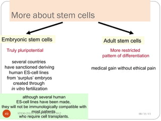 More about stem cells
Embryonic stem cells Adult stem cells
Truly pluripotential More restricted
pattern of differentiation
medical gain without ethical pain
several countries
have sanctioned deriving
human ES-cell lines
from ‘surplus’ embryos
created through
in vitro fertilization
although several human
ES-cell lines have been made,
they will not be immunologically compatible with
most patients
who require cell transplants.
08/31/1349 STEM CELLS -PROF PRATIWI 2012
 
