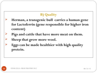 B) Quality
 Herman, a transgenic bull carries a human gene
for Lactoferrin (gene responsible for higher iron
content)
 Pigs and cattle that have more meat on them.
 Sheep that grow more wool.
 Eggs can be made healthier with high quality
protein.
08/31/1358 STEM CELLS -PROF PRATIWI 2012
 