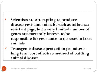  Scientists are attempting to produce
disease-resistant animals, such as influenza-
resistant pigs, but a very limited number of
genes are currently known to be
responsible for resistance to diseases in farm
animals.
 Transgenic disease protection promises a
long term cost effective method of battling
animal diseases.
08/31/1360 STEM CELLS -PROF PRATIWI 2012
 