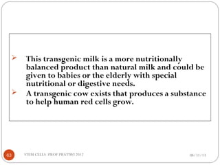  This transgenic milk is a more nutritionally
balanced product than natural milk and could be
given to babies or the elderly with special
nutritional or digestive needs.
 A transgenic cow exists that produces a substance
to help human red cells grow.
08/31/1363 STEM CELLS -PROF PRATIWI 2012
 
