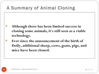 A Summary of Animal Cloning
 Although there has been limited success in
cloning some animals, it's still seen as a viable
technology.
 Ever since the announcement of the birth of
Dolly, additional sheep, cows, goats, pigs, and
mice have been cloned.
08/31/1369 STEM CELLS -PROF PRATIWI 2012
 