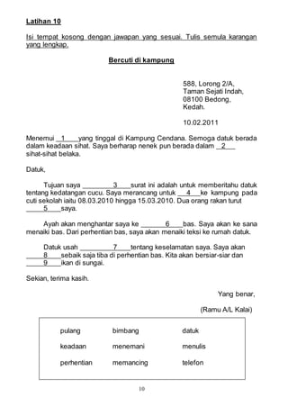 10
Latihan 10
Isi tempat kosong dengan jawapan yang sesuai. Tulis semula karangan
yang lengkap.
Bercuti di kampung
588, Lorong 2/A,
Taman Sejati Indah,
08100 Bedong,
Kedah.
10.02.2011
Menemui 1 yang tinggal di Kampung Cendana. Semoga datuk berada
dalam keadaan sihat. Saya berharap nenek pun berada dalam 2
sihat-sihat belaka.
Datuk,
Tujuan saya 3 surat ini adalah untuk memberitahu datuk
tentang kedatangan cucu. Saya merancang untuk 4 ke kampung pada
cuti sekolah iaitu 08.03.2010 hingga 15.03.2010. Dua orang rakan turut
5 saya.
Ayah akan menghantar saya ke 6 bas. Saya akan ke sana
menaiki bas. Dari perhentian bas, saya akan menaiki teksi ke rumah datuk.
Datuk usah 7 tentang keselamatan saya. Saya akan
8 sebaik saja tiba di perhentian bas. Kita akan bersiar-siar dan
9 ikan di sungai.
Sekian, terima kasih.
Yang benar,
(Ramu A/L Kalai)
pulang bimbang datuk
keadaan menemani menulis
perhentian memancing telefon
 