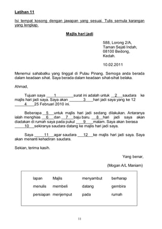 11
Latihan 11
Isi tempat kosong dengan jawapan yang sesuai. Tulis semula karangan
yang lengkap.
Majlis hari jadi
588, Lorong 2/A,
Taman Sejati Indah,
08100 Bedong,
Kedah.
10.02.2011
Menemui sahabatku yang tinggal di Pulau Pinang. Semoga anda berada
dalam keadaan sihat. Saya berada dalam keadaan sihat-sihat belaka.
Ahmad,
Tujuan saya 1 surat ini adalah untuk 2 saudara ke
majlis hari jadi saya. Saya akan 3 hari jadi saya yang ke 12
4 25 Februari 2010 ini.
Beberapa 5 untuk majlis hari jadi sedang dilakukan. Antaranya
ialah menghias 6 dan 7 baju baru. 8 hari jadi saya akan
diadakan di rumah saya pada pukul 9 malam. Saya akan berasa
10 sekiranya saudara datang ke majlis hari jadi saya.
Saya 11 agar saudara 12 ke majlis hari jadi saya. Saya
akan menanti kehadiran saudara.
Sekian, terima kasih.
Yang benar,
(Mogan A/L Maniam)
lapan Majlis menyambut berharap
menulis membeli datang gembira
persiapan menjemput pada rumah
 