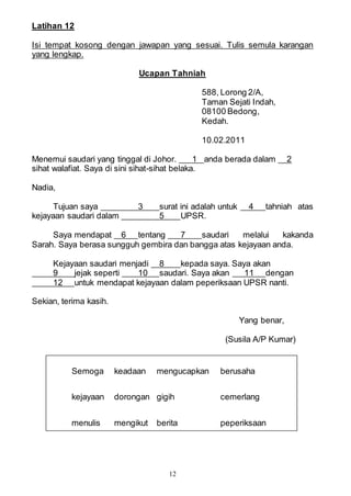12
Latihan 12
Isi tempat kosong dengan jawapan yang sesuai. Tulis semula karangan
yang lengkap.
Ucapan Tahniah
588, Lorong 2/A,
Taman Sejati Indah,
08100 Bedong,
Kedah.
10.02.2011
Menemui saudari yang tinggal di Johor. 1 anda berada dalam 2
sihat walafiat. Saya di sini sihat-sihat belaka.
Nadia,
Tujuan saya 3 surat ini adalah untuk 4 tahniah atas
kejayaan saudari dalam 5 UPSR.
Saya mendapat 6 tentang 7 saudari melalui kakanda
Sarah. Saya berasa sungguh gembira dan bangga atas kejayaan anda.
Kejayaan saudari menjadi 8 kepada saya. Saya akan
9 jejak seperti 10 saudari. Saya akan 11 dengan
12 untuk mendapat kejayaan dalam peperiksaan UPSR nanti.
Sekian, terima kasih.
Yang benar,
(Susila A/P Kumar)
Semoga keadaan mengucapkan berusaha
kejayaan dorongan gigih cemerlang
menulis mengikut berita peperiksaan
 