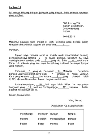 13
Latihan 13
Isi tempat kosong dengan jawapan yang sesuai. Tulis semula karangan
yang lengkap.
588, Lorong 2/A,
Taman Sejati Indah,
08100 Bedong,
Kedah.
10.02.2011
Menemui saudara yang tinggal di Ipoh. Semoga anda berada dalam
keadaan sihat walafiat. Saya di sini sihat-sihat 1 .
Punithan,
Tujuan saya menulis surat ini adalah untuk menceritakan tentang
pengalaman saya tentang 2 ke Kuala Lumpur. Sebelum itu, saya
mendapat surat saudara pada 3 yang lalu. Saya 4 surat anda.
Pada cuti sekolah yang lalu, saya berpeluang melawat beberapa tempat
yang menarik.
Pada cuti 5 yang lalu, Persatuan 6 Malaysia Persatuan
Bahasa Malaysia sekolah saya telah 7 lawatan ke Kuala Lumpur.
Kami pergi ke sana 8 bas. Antara 9 yang dilawati ialah
KLCC, Menara Berkembar, Taman Negara dan lain-lain.
Antara tempat yang 10 hati saya ialah KLIA. Ia merupakan
bangunan yang 11 dan luas. Terdapat juga 12 Kawalan Trafik.
Setakat ini saja buat kali ini.
Sekian, terima kasih.
Yang benar,
(Kalaivanan A/L Subramaniam)
menghargai menawan lawatan tempat
Menara sekolah menganjurkan Bahasa
belaka besar menaiki bulan
 