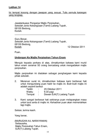 14
Latihan 14
Isi tempat kosong dengan jawapan yang sesuai. Tulis semula karangan
yang lengkap.
Jawatankuasa Penganjur Majlis Perpisahan,
Sekolah Jenis Kebangsaan (Tamil) Ladang Tupah,
08100 Bedong,
Kedah.
Guru Besar,
Sekolah Jenis Kebangsaan (Tamil) Ladang Tupah,
08100 Bedong,
Kedah. 12 Oktober 2011
Puan,
Undangan Ke Majlis Perpisahan Tahun Enam
Merujuk kepada perkara di atas, dimaklumkan bahawa kami murid
tahun enam seramai 50 orang bercadang untuk mengadakan majlis
perpisahan.
Majlis perpisahan ini diadakan sebagai penghargaan kami kepada
pihak sekolah.
2. Menerusi surat ini, dimaklumkan bahawa kami berbesar hati
untuk mengundang puan hadir ke majlis ini. Butir-butir majlis ini
adalah seperti berikut:
Tarikh : 25 Oktober 2011
Waktu : 9.30 pagi
Tempat : Dewan SJK(T) Ladang Tupah
3. Kami sangat berbesar hati sekiranya puan melapangkan masa
untuk turut serta di majlis ini. Kehadiran puan akan memeriahkan
lagi majlis.
Sekian, terima kasih.
Yang benar,
(MURUGAN A/L NARAYANAN)
Setiausaha,
Majlis Perpisahan Tahun Enam,
SJK(T) Ladang Tupah.
 
