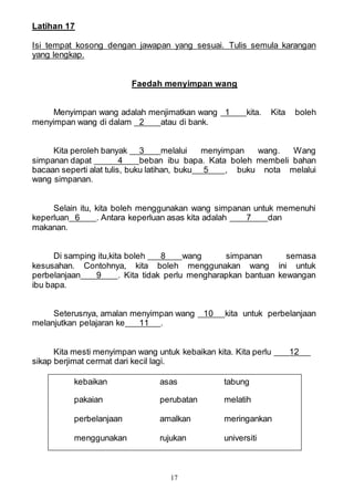 17
Latihan 17
Isi tempat kosong dengan jawapan yang sesuai. Tulis semula karangan
yang lengkap.
Faedah menyimpan wang
Menyimpan wang adalah menjimatkan wang 1 kita. Kita boleh
menyimpan wang di dalam 2 atau di bank.
Kita peroleh banyak 3 melalui menyimpan wang. Wang
simpanan dapat 4 beban ibu bapa. Kata boleh membeli bahan
bacaan seperti alat tulis, buku latihan, buku 5 , buku nota melalui
wang simpanan.
Selain itu, kita boleh menggunakan wang simpanan untuk memenuhi
keperluan 6 . Antara keperluan asas kita adalah 7 dan
makanan.
Di samping itu,kita boleh 8 wang simpanan semasa
kesusahan. Contohnya, kita boleh menggunakan wang ini untuk
perbelanjaan 9 . Kita tidak perlu mengharapkan bantuan kewangan
ibu bapa.
Seterusnya, amalan menyimpan wang 10 kita untuk perbelanjaan
melanjutkan pelajaran ke 11 .
Kita mesti menyimpan wang untuk kebaikan kita. Kita perlu 12
sikap berjimat cermat dari kecil lagi.
kebaikan asas tabung
pakaian perubatan melatih
perbelanjaan amalkan meringankan
menggunakan rujukan universiti
 