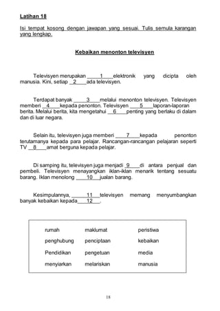 18
Latihan 18
Isi tempat kosong dengan jawapan yang sesuai. Tulis semula karangan
yang lengkap.
Kebaikan menonton televisyen
Televisyen merupakan 1 elektronik yang dicipta oleh
manusia. Kini, setiap 2 ada televisyen.
Terdapat banyak 3 melalui menonton televisyen. Televisyen
memberi 4 kepada penonton. Televisyen 5 laporan-laporan
berita. Melalui berita, kita mengetahui 6 penting yang berlaku di dalam
dan di luar negara.
Selain itu, televisyen juga memberi 7 kepada penonton
terutamanya kepada para pelajar. Rancangan-rancangan pelajaran seperti
TV 8 amat berguna kepada pelajar.
Di samping itu, televisyen juga menjadi 9 di antara penjual dan
pembeli. Televisyen menayangkan iklan-iklan menarik tentang sesuatu
barang. Iklan menolong 10 jualan barang.
Kesimpulannya, 11 televisyen memang menyumbangkan
banyak kebaikan kepada 12 .
rumah maklumat peristiwa
penghubung penciptaan kebaikan
Pendidikan pengetuan media
menyiarkan melariskan manusia
 