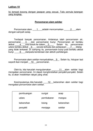19
Latihan 19
Isi tempat kosong dengan jawapan yang sesuai. Tulis semula karangan
yang lengkap.
Pencemaran alam sekitar
Pencemaran alam 1 adalah mencemarkan 2 alam
dengan sampah sarap.
Terdapat banyak pencemaran. Antaranya ialah pencemaran air,
pencemaran 3 dan pencemaran bunyi. Pencemaran air berlaku
akibat 4 sisa toksik ke dalam 5 . Selain itu, pencemaran
udara berlaku akibat 6 secara terbuka dan pelepasan 7 kilang
yang tidak terkawal. Di samping itu, pencemaran bunyi pula berlaku akibat
bunyi 8 daripada kenderaan dan aktiviti perkilangan.
Pencemaran alam sekitar menyebabkan 9 . Selain itu, hidupan laut
seperti ikan menjadi 10 pencemaran.
Oleh itu, kita haruslah mengutamakan 11 alam sekitar bagi
mengatasi pencemaran. Ini dapat menghindarkan penyakit-penyakit. Selain
itu, ia akan melahirkan rakyat yang sihat.
Kesimpulannya, kita haruslah 12 kebersihan alam sekitar bagi
mengatasi pencemaran alam sekitar.
pembuangan sungai asap
udara pembakaran mangsa
kebersihan bising kebersihan
penyakit menjaga sekitar
 