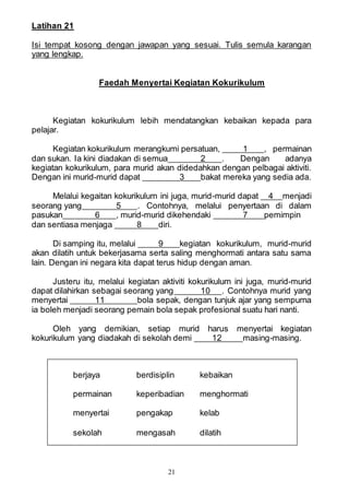 21
Latihan 21
Isi tempat kosong dengan jawapan yang sesuai. Tulis semula karangan
yang lengkap.
Faedah Menyertai Kegiatan Kokurikulum
Kegiatan kokurikulum lebih mendatangkan kebaikan kepada para
pelajar.
Kegiatan kokurikulum merangkumi persatuan, 1 , permainan
dan sukan. Ia kini diadakan di semua 2 . Dengan adanya
kegiatan kokurikulum, para murid akan didedahkan dengan pelbagai aktiviti.
Dengan ini murid-murid dapat 3 bakat mereka yang sedia ada.
Melalui kegaitan kokurikulum ini juga, murid-murid dapat 4 menjadi
seorang yang 5 . Contohnya, melalui penyertaan di dalam
pasukan 6 , murid-murid dikehendaki 7 pemimpin
dan sentiasa menjaga 8 diri.
Di samping itu, melalui 9 kegiatan kokurikulum, murid-murid
akan dilatih untuk bekerjasama serta saling menghormati antara satu sama
lain. Dengan ini negara kita dapat terus hidup dengan aman.
Justeru itu, melalui kegiatan aktiviti kokurikulum ini juga, murid-murid
dapat dilahirkan sebagai seorang yang 10 . Contohnya murid yang
menyertai 11 bola sepak, dengan tunjuk ajar yang sempurna
ia boleh menjadi seorang pemain bola sepak profesional suatu hari nanti.
Oleh yang demikian, setiap murid harus menyertai kegiatan
kokurikulum yang diadakah di sekolah demi 12 masing-masing.
berjaya berdisiplin kebaikan
permainan keperibadian menghormati
menyertai pengakap kelab
sekolah mengasah dilatih
 