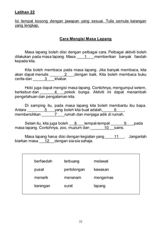 22
Latihan 22
Isi tempat kosong dengan jawapan yang sesuai. Tulis semula karangan
yang lengkap.
Cara Mengisi Masa Lapang
Masa lapang boleh diisi dengan pelbagai cara. Pelbagai aktiviti boleh
dilakukan pada masa lapang. Masa 1 memberikan banyak faedah
kepada kita.
Kita boleh membaca pada masa lapang. Jika banyak membaca, kita
akan dapat menulis 2 dengan baik. Kita boleh membaca buku
cerita dan 3 khabar.
Hobi juga dapat mengisi masa lapang. Contohnya, mengumpul setem,
berkebun dan 4 pokok bunga. Aktiviti ini dapat menambah
pengetahuan dan pengalaman kita.
Di samping itu, pada masa lapang kita boleh membantu ibu bapa.
Antara 5 yang boleh kita buat adalah 6 ,
membersihkan 7 rumah dan menjaga adik di rumah.
Selain itu, kita juga boleh 8 tempat-tempat 9 pada
masa lapang. Contohnya, zoo, muzium dan 10 sains.
Masa lapang harus diisi dengan kegiatan yang 11 . Janganlah
biarkan masa 12 dengan sia-sia sahaja.
berfaedah terbuang melawat
pusat pertolongan kawasan
menarik menanam mengemas
karangan surat lapang
 
