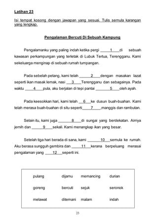 23
Latihan 23
Isi tempat kosong dengan jawapan yang sesuai. Tulis semula karangan
yang lengkap.
Pengalaman Bercuti Di Sebuah Kampung
Pengalamanku yang paling indah ketika pergi 1 di sebuah
kawasan perkampungan yang terletak di Lubuk Tertua, Terengganu. Kami
sekeluarga menginap di sebuah rumah tumpangan.
Pada sebelah petang, kami telah 2 dengan masakan lazat
seperti ikan masak lemak, nasi 3 Terengganu dan sebagainya. Pada
waktu 4 pula, aku berjalan di tepi pantai 5 oleh ayah.
Pada keesokkan hari, kami telah 6 ke dusun buah-buahan. Kami
telah merasa buah-buahan di situ seperti 7 ,manggis dan rambutan.
Selain itu, kami juga 8 di sungai yang berdekatan. Airnya
jernih dan 9 sekali. Kami menangkap ikan yang besar.
Setelah tiga hari berada di sana, kami 10 semula ke rumah.
Aku berasa sungguh gembira dan 11 kerana berpeluang merasai
pengalaman yang 12 seperti ini.
pulang dijamu memancing durian
goreng bercuti sejuk seronok
melawat ditemani malam indah
 