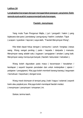 24
Latihan 24
Lengkapkankarangandengan menggariskan jawapan yangbetul.Salin
semula ayat-ayatini supayamenjadisatu karangan.
Faedah menyimpan
Yang mulia Tuan Pengerusi Majlis, ( juri / pengadil / hakim ) yang
bijaksana dan para ( pendatang / pengunjung / hadirin ) sekalian. Tajuk
( ucapan / syarahan / laporan ) saya ialah, “Faedah Menyimpan Wang”.
Kita tidak dapat hidup dengan ( sempurna / panuh / lengkap ) tanpa
wang. Wang sangat penting ( pada / kepada / daripada ) manusia.
Menyimpan wang adalah satu ( tugasan / pengajaran / amalan ) yang baik.
Menyimpan wang mempunyai banyak ( faedah / keburukan / kebaikan ).
Wang boleh digunakan pada masa ( kecemasan / kesalahan /
kesilapan ) seperti bayaran perubatan dan untuk melanjutkan ( ajaran /
pelajaran / pengajaran). Kita juga boleh membeli barang-barang ( kegunaan
/ kemahuan / keperluan ) dengan tunai.
Wang mesti disimpan di tempat yang ( baik / bagus / selamat ) seperti
bank atau pejabat pos. Kita juga boleh mendapat faedah melalui
( menyimpan / penyimpan / simpanan ) ini.
Sekian, terima kasih.
 