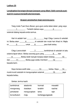 25
Latihan 25
Lengkapkankarangandengan jawapan yang diberi. Salin semula ayat-
ayat ini supayamenjadisatu karangan.
Ucapan perpisahan bagi seorang guru
Yang mulia Tuan Guru Besar, guru-guru serta rakan-rakan yang saya
1 . Terlebih dahulu saya 2
selamat datang kepada anda semua.
Hari ini adalah hari 3 bagi Cikgu Leena di sekolah
ini. Beliau akan 4 di sekolah lain mulai hari Ahad ini. Majlis
ini 5 untuk 6 jasa baik beliau.
Cikgu Leena telah 7 berkhidmat di sekolah ini iaitu
selama lapan tahun. Beliau seorang guru yang 8 dan
9 Beliau telah banyak berjasa dalam bidang 10
dan 11 Beliau juga selalu memberi 12
kepada kami.
Saya berasa sedih atas 13 beliau. Saya 14
murid-murid sekolah ini mengucapkan selamat 15 jaya
kepada beliau.
Sekian, terima kasih.
berkhidmat akademik hormati mewakili
mengenang diadakan terakhir nasihat
pertukaran mengucapkan lama rajin
ko-kurikulum maju bertanggungjawab
 