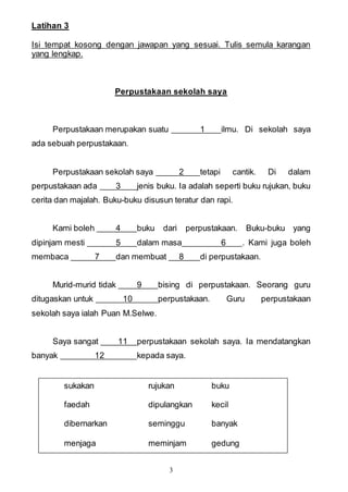 3
Latihan 3
Isi tempat kosong dengan jawapan yang sesuai. Tulis semula karangan
yang lengkap.
Perpustakaan sekolah saya
Perpustakaan merupakan suatu 1 ilmu. Di sekolah saya
ada sebuah perpustakaan.
Perpustakaan sekolah saya 2 tetapi cantik. Di dalam
perpustakaan ada 3 jenis buku. Ia adalah seperti buku rujukan, buku
cerita dan majalah. Buku-buku disusun teratur dan rapi.
Kami boleh 4 buku dari perpustakaan. Buku-buku yang
dipinjam mesti 5 dalam masa 6 . Kami juga boleh
membaca 7 dan membuat 8 di perpustakaan.
Murid-murid tidak 9 bising di perpustakaan. Seorang guru
ditugaskan untuk 10 perpustakaan. Guru perpustakaan
sekolah saya ialah Puan M.Selwe.
Saya sangat 11 perpustakaan sekolah saya. Ia mendatangkan
banyak 12 kepada saya.
sukakan rujukan buku
faedah dipulangkan kecil
dibernarkan seminggu banyak
menjaga meminjam gedung
 