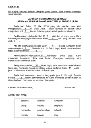 30
Latihan 30
Isi tempat kosong dengan jawapan yang sesuai. Tulis semula karangan
yang lengkap.
LAPORAN PERKHEMAHAN SEKOLAH
SEKOLAH JENIS KEBANGSAAN (TAMIL) LADANG TUPAH
Pada hari Sabtu, 23 Mac 2010 yang lalu sekolah saya telah
mengadakan 1 di Bukit Jaya. Tujuan lawatan ini adalah untuk
menjadikan ahli 2 berani. Ini merupakan aktiviti pertama tahun ini.
Perkhemahan ini disertai oleh 90 3 ahli dan 4 orang guru. Kami
bertolak jam 8.00 pagi dari sekolah. Kami 4 bas yang disewa khas
oleh 5 .
Ahli-ahli dibahagikan kepada lapan 6 . Setiap kumpulan diberi
nama sempena 7 . Setelah tiba di Bukit Jaya, kami membersihkan
tapak dan mendirikan 8 .
Aktiviti pertama merupakan 9 meneroka Bukit Jaya. Kami
menikmati keindahan flora dan fauna. Guru-guru melarang kami
merosakkan keindahan alam.
Selepas ekspedisi 10 Bukit Jaya, kami membuat persembahan
kumpulan. Kumpulan Kijang mendapat tempat pertama. Kami 11 pada
jam 11.30 malam. Kami bermalam di Bukit Jaya.
Pada hari keesokkan, kami pulang pada jam 11.15 pagi. Peserta
berasa 12 dalam perkhemahan ini. Kami berharap perkhemahan ini
akan diadakah dari masa ke semasa di sekolah.
Laporan disediakan oleh , 15 April 2010
(LIM KHOOI WAN)
seronok khemah kumpulan
orang berjiwa ekspedisi
meneroka pekhemahan sekolah
menaiki haiwan tidur
 