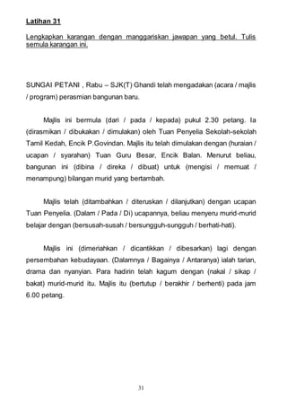 31
Latihan 31
Lengkapkan karangan dengan manggariskan jawapan yang betul. Tulis
semula karangan ini.
SUNGAI PETANI , Rabu – SJK(T) Ghandi telah mengadakan (acara / majlis
/ program) perasmian bangunan baru.
Majlis ini bermula (dari / pada / kepada) pukul 2.30 petang. Ia
(dirasmikan / dibukakan / dimulakan) oleh Tuan Penyelia Sekolah-sekolah
Tamil Kedah, Encik P.Govindan. Majlis itu telah dimulakan dengan (huraian /
ucapan / syarahan) Tuan Guru Besar, Encik Balan. Menurut beliau,
bangunan ini (dibina / direka / dibuat) untuk (mengisi / memuat /
menampung) bilangan murid yang bertambah.
Majlis telah (ditambahkan / diteruskan / dilanjutkan) dengan ucapan
Tuan Penyelia. (Dalam / Pada / Di) ucapannya, beliau menyeru murid-murid
belajar dengan (bersusah-susah / bersungguh-sungguh / berhati-hati).
Majlis ini (dimeriahkan / dicantikkan / dibesarkan) lagi dengan
persembahan kebudayaan. (Dalamnya / Bagainya / Antaranya) ialah tarian,
drama dan nyanyian. Para hadirin telah kagum dengan (nakal / sikap /
bakat) murid-murid itu. Majlis itu (bertutup / berakhir / berhenti) pada jam
6.00 petang.
 