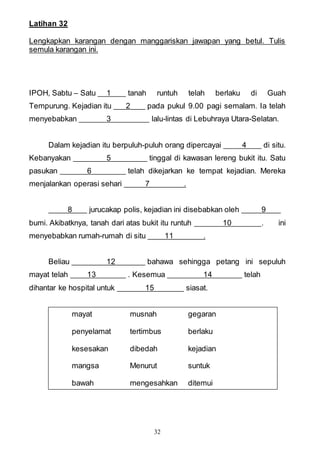 32
Latihan 32
Lengkapkan karangan dengan manggariskan jawapan yang betul. Tulis
semula karangan ini.
IPOH, Sabtu – Satu 1 tanah runtuh telah berlaku di Guah
Tempurung. Kejadian itu 2 pada pukul 9.00 pagi semalam. Ia telah
menyebabkan 3 lalu-lintas di Lebuhraya Utara-Selatan.
Dalam kejadian itu berpuluh-puluh orang dipercayai 4 di situ.
Kebanyakan 5 tinggal di kawasan lereng bukit itu. Satu
pasukan 6 telah dikejarkan ke tempat kejadian. Mereka
menjalankan operasi sehari 7 .
8 jurucakap polis, kejadian ini disebabkan oleh 9
bumi. Akibatknya, tanah dari atas bukit itu runtuh 10 . ini
menyebabkan rumah-rumah di situ 11 .
Beliau 12 bahawa sehingga petang ini sepuluh
mayat telah 13 . Kesemua 14 telah
dihantar ke hospital untuk 15 siasat.
mayat musnah gegaran
penyelamat tertimbus berlaku
kesesakan dibedah kejadian
mangsa Menurut suntuk
bawah mengesahkan ditemui
 