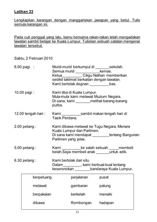 33
Latihan 33
Lengkapkan karangan dengan manggariskan jawapan yang betul. Tulis
semula karangan ini.
Pada cuti penggal yang lalu, kamu bersama rakan-rakan telah mengadakan
lawatan sambil belajar ke Kuala Lumpur. Tuliskan sebuah catatan mengenai
lawatan tersebut.
Sabtu, 2 Februari 2010
8.00 pagi : Murid-murid berkumpul di sekolah.
Semua murid kemas.
Ketua , Cikgu Nathan memberikan
sedikit taklimat berkaitan dengan lawatan.
Kami bertolak degnan bas.
10.00 pagi : Kami tiba di Kuala Lumpur.
Mula-mula kami melawat Muzium Negara.
Di sana, kami melihat barang-barang
purba.
12.00 tengah hari : Kami sambil makan tengah hari di
Tasik Perdana.
2.00 petang : Kami dibawa melawat ke Tugu Negara, Menara
Kuala Lumpur dan Parlimen.
Di sana kami mendapat tentang Bangunan
Parlimen yang jelas.
5.00 petang : Kami ke salah sebuah membeli
belah.Saya membeli anak untuk adik.
6.30 petang : Kami bertolak dari situ.
Dalam , kami berbual-bual tentang
keseronokan bandaraya Kuala Lumpur.
berpeluang perjalanan pusat
melawat gambaran patung
berpakaian berkelah menaiki
dibawa Rombongan hadapan
 