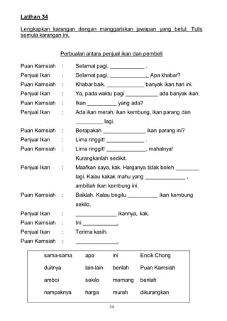 34
Latihan 34
Lengkapkan karangan dengan manggariskan jawapan yang betul. Tulis
semula karangan ini.
Perbualan antara penjual ikan dan pembeli
Puan Kamsiah : Selamat pagi, .
Penjual Ikan : Selamat pagi, . Apa khabar?
Puan Kamsiah : Khabar baik. banyak ikan hari ini.
Penjual Ikan : Ya, pada waktu pagi ada banyak ikan.
Puan Kamsiah : Ikan yang ada?
Penjual Ikan : Ada ikan merah, ikan kembung, ikan parang dan
lagi.
Puan Kamsiah : Berapakah ikan parang ini?
Penjual Ikan : Lima ringgit! .
Puan Kamsiah : Lima ringgit! , mahalnya!
Kurangkanlah sedikit.
Penjual Ikan : Maafkan saya, kak. Harganya tidak boleh
lagi. Kalau kakak mahu yang ,
ambillah ikan kembung ini.
Puan Kamsiah : Baiklah. Kalau begitu ikan kembung
sekilo.
Penjual Ikan : ikannya, kak.
Puan Kamsiah : Ini .
Penjual Ikan : Terima kasih.
Puan Kamsiah : .
sama-sama apa ini Encik Chong
duitnya lain-lain berilah Puan Kamsiah
amboi sekilo memang berilah
nampaknya harga murah dikurangkan
 
