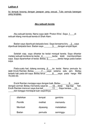 4
Latihan 4
Isi tempat kosong dengan jawapan yang sesuai. Tulis semula karangan
yang lengkap.
Aku sebuah kereta
Aku sebuah kereta. Nama saya ialah ‘Proton Wira’. Saya 1 di
sebuah kilang membuat kereta di Shah Alam.
Badan saya diperbuat daripada besi. Saya berwarna biru. 2 saya
diperbuat daripada besi. Badan saya 3 dengan empat tayar.
Setelah siap, saya dihantar ke kedai menjual kereta. Saya dihantar
melalui sebuah kontena ke kedai. 4 kedai telah membersihkan
saya. Saya dipamerkan di kedai. Beliau 5 tanda harga pada badan
saya.
Pada suatu hari, datang seorang 6 ke kedai. Nama pemuda itu
ialah Encik Ramlan. Beliau 7 saya selama satu jam. Beliau
tertarik hati pada diri saya. Beliau terus 8 saya pada harga RM
76,000.00.
Encik Ramlan menjaga saya dengan baik. Beliau 9 saya
dengan cermat. Beliau memandu saya ke 10 kerja tiap-tiap hari.
Encik Ramlan mencuci saya dua kali 11 . Saya berasa 12
dan bangga mendapat tuan sepertinya.
dilahirkan tempat gembira
Pemilik melihat memandu
Membeli dipasang meletakkan
Badan pemuda seminggu
 