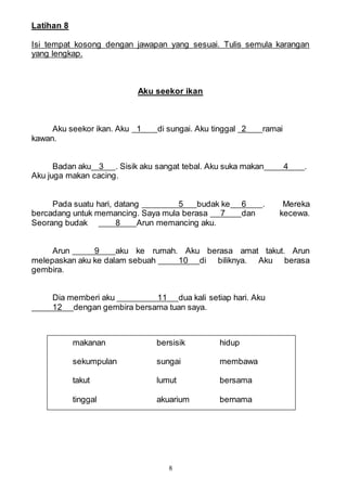 8
Latihan 8
Isi tempat kosong dengan jawapan yang sesuai. Tulis semula karangan
yang lengkap.
Aku seekor ikan
Aku seekor ikan. Aku 1 di sungai. Aku tinggal 2 ramai
kawan.
Badan aku 3 . Sisik aku sangat tebal. Aku suka makan 4 .
Aku juga makan cacing.
Pada suatu hari, datang 5 budak ke 6 . Mereka
bercadang untuk memancing. Saya mula berasa 7 dan kecewa.
Seorang budak 8 Arun memancing aku.
Arun 9 aku ke rumah. Aku berasa amat takut. Arun
melepaskan aku ke dalam sebuah 10 di biliknya. Aku berasa
gembira.
Dia memberi aku 11 dua kali setiap hari. Aku
12 dengan gembira bersama tuan saya.
makanan bersisik hidup
sekumpulan sungai membawa
takut lumut bersama
tinggal akuarium bernama
 