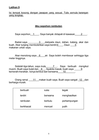 9
Latihan 9
Isi tempat kosong dengan jawapan yang sesuai. Tulis semula karangan
yang lengkap.
Aku sepohon rambutan
Saya sepohon 1 . Saya banyak didapati di kawasan 2 .
Badan saya 3 daripada daun, dahan, batang, akar dan
buah. Akar tunjang membolehkan saya berdiri4 . Daun 5
makanan untuk saya.
Akar menolong saya 6 air. Saya boleh membesar sehingga tiga
meter tingginya.
Setelah tiga tahun, saya mula 7 . Saya berbuah mengikut
musim. Buah saya bulat dan 8 . Apabila masak, buah saya 9
kemerah-merahan. Isinya lembut dan berwarna 10 .
Orang ramai 11 makan buah saya. Buah saya sangat 12 dan
berharga murah.
berbuah suka tegak
terdiri berwarna menghasilkan
rambutan berbulu perkampungan
berkhasiat mencari putih
 