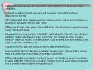 Dongeng biasanya panjang dan untuk memendekkannya diperlukan masa yang lama. Hadiah dapat mencegah keresahan di dunia dan sedekah mencegah keresahan di akhirat. Pendusta lebih jahat daripada pencuri kerana pencuri hanya mencuri hartamu, sedangkan pendusta mencuri akal kamu. Menolak dengan sikap yang baik adalah lebih baik daripada menjanjikan untuk waktu yang belum pasti. Alangkah indahnya mahkota tetapi lebih indah jika ada di kepala raja, alangkah indahnya mutiara (perhiasan) tetapi lebih indah jika menghiasi leher si gadis, alangkah indahnya nasihat dan pengajaran tetapi seorang alim dan bertaqwa dan soleh lebih indah dari semua itu. ujilah kawanmu sebelum kamu mencintai atau membencinya. Jangan terlalu bersandar pada kesihatan dan kekayaan kerana dalam sekelip mata ia boleh berubah menjadi penyakit dan kemiskinan. Manusia jangan angkuh dan sombong kerana mereka bermula dengan titisan air yang kotor dan menjijikkan kemudian menjadi manusia yang selalu membawa sisa di perutnya dan akhirnya menjadi bangkai.  