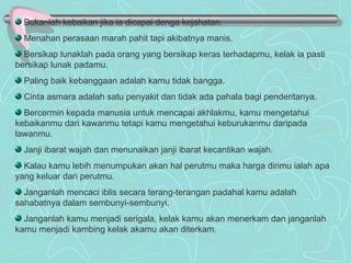 Bukanlah kebaikan jika ia dicapai denga kejahatan. Menahan perasaan marah pahit tapi akibatnya manis. Bersikap lunaklah pada orang yang bersikap keras terhadapmu, kelak ia pasti bersikap lunak padamu. Paling baik kebanggaan adalah kamu tidak bangga. Cinta asmara adalah satu penyakit dan tidak ada pahala bagi penderitanya. Bercermin kepada manusia untuk mencapai akhlakmu, kamu mengetahui kebaikanmu dari kawanmu tetapi kamu mengetahui keburukanmu daripada lawanmu. Janji ibarat wajah dan menunaikan janji ibarat kecantikan wajah. Kalau kamu lebih menumpukan akan hal perutmu maka harga dirimu ialah apa yang keluar dari perutmu. Janganlah mencaci iblis secara terang-terangan padahal kamu adalah sahabatnya dalam sembunyi-sembunyi. Janganlah kamu menjadi serigala, kelak kamu akan menerkam dan janganlah kamu menjadi kambing kelak akamu akan diterkam. 