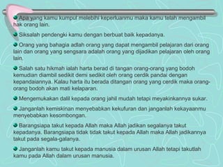 Apa yang kamu kumpul melebihi keperluanmu maka kamu telah mengambil hak orang lain. Siksalah pendengki kamu dengan berbuat baik kepadanya. Orang yang bahagia adlah orang yang dapat mengambil pelajaran dari orang lain dan orang yang sengsara adalah orang yang dijadikan pelajaran oleh orang lain. Salah satu hikmah ialah harta berad di tangan orang-orang yang bodoh kemudian diambil sedikit demi sedikit oleh orang cerdik pandai dengan kepandaiannya. Kalau harta itu berada ditangan orang yang cerdik maka orang-orang bodoh akan mati kelaparan. Mengemukakan dalil kepada orang jahil mudah tetapi meyakinkannya sukar. Janganlah kemiskinan menyebabkan kekufuran dan janganlah kekayaanmu menyebabkan kesombongan. Barangsiapa takut kepada Allah maka Allah jadikan segalanya takut kepadanya. Barangsiapa tidak tidak takut kepada Allah maka Allah jadikannya takut pada segala-galanya. Janganlah kamu takut kepada manusia dalam urusan Allah tetapi takutlah kamu pada Allah dalam urusan manusia. 