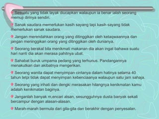 Sesuatu yang tidak layak diucapkan walaupun ia benar ialah seorang memuji dirinya sendiri. Sanak saudara memerlukan kasih sayang tapi kasih sayang tidak memerlukan sanak saudara. Jangan merendahkan orang yang ditinggikan oleh ketaqwaannya dan jangan meninggikan orang yang ditinggikan oleh dunianya. Seorang berakal bila menikmati makanan dia akan ingat bahawa suatu hari nanti dia akan merasa pahitnya ubat. Sahabat buruk umpama pedang yang terhunus. Pandangannya menakutkan dan akibatnya mengerikan. Seorang wanita dapat menyimpan cintanya dalam hatinya selama 40 tahun tetpi tidak dapat menyimpan kebenciaanya walaupun satu jam sahaja. Seorang yang irihati dan dengki merasakan hilangnya kenikmatan kamu adalah kenikmatan baginya. Janganlah banyak m,encari alsan, sesungguhnya dusta banyak sekali bercampur dengan alasan-alasan. Marah-marah bermula dari gila-gila dan berakhir dengan penyesalan. 