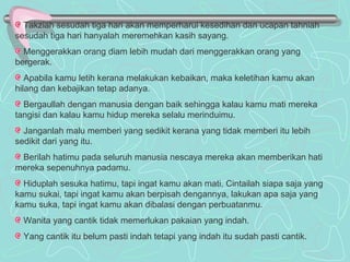 Takziah sesudah tiga hari akan memperharui kesedihan dan ucapan tahniah sesudah tiga hari hanyalah meremehkan kasih sayang. Menggerakkan orang diam lebih mudah dari menggerakkan orang yang bergerak. Apabila kamu letih kerana melakukan kebaikan, maka keletihan kamu akan hilang dan kebajikan tetap adanya. Bergaullah dengan manusia dengan baik sehingga kalau kamu mati mereka tangisi dan kalau kamu hidup mereka selalu merinduimu. Janganlah malu memberi yang sedikit kerana yang tidak memberi itu lebih sedikit dari yang itu. Berilah hatimu pada seluruh manusia nescaya mereka akan memberikan hati mereka sepenuhnya padamu. Hiduplah sesuka hatimu, tapi ingat kamu akan mati. Cintailah siapa saja yang kamu sukai, tapi ingat kamu akan berpisah dengannya, lakukan apa saja yang kamu suka, tapi ingat kamu akan dibalasi dengan perbuatanmu. Wanita yang cantik tidak memerlukan pakaian yang indah. Yang cantik itu belum pasti indah tetapi yang indah itu sudah pasti cantik. 