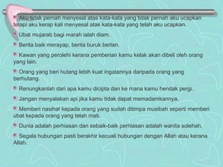 Aku tidak pernah menyesal atas kata-kata yang tidak pernah aku ucapkan tetapi aku kerap kali menyesal atas kata-kata yang telah aku ucapkan. Ubat mujarab bagi marah ialah diam. Berita baik merayap, berita buruk berlari. Kawan yang perolehi kerana pemberian kamu kelak akan dibeli oleh orang yang lain. Orang yang beri hutang lebih kuat ingatannya daripada orang yang berhutang. Renungkanlah dari apa kamu dicipta dan ke mana kamu hendak pergi. Jangan menyalakan api jika kamu tidak dapat memadamkannya. Memberi nasihat kepada orang yang sudah ditimpa musibah seperti memberi ubat kepada orang yang telah mati. Dunia adalah perhiasan dan sebaik-baik perhiasan adalah wanita solehah. Segala hubungan pasti berakhir kecuali hubungan dengan Allah atau kerana Allah. 