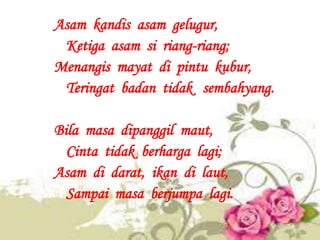 Asam kandis asam gelugur,
 Ketiga asam si riang-riang;
Menangis mayat di pintu kubur,
 Teringat badan tidak sembahyang.

B...