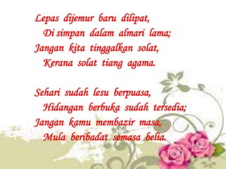 Lepas dijemur baru dilipat,
  Di simpan dalam almari lama;
Jangan kita tinggalkan solat,
  Kerana solat tiang agama.

Seha...