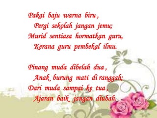 Pakai baju warna biru ,
 Pergi sekolah jangan jemu;
Murid sentiasa hormatkan guru,
 Kerana guru pembekal ilmu.

Pinang mud...