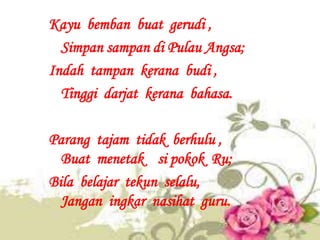 Kayu bemban buat gerudi ,
  Simpan sampan di Pulau Angsa;
Indah tampan kerana budi ,
  Tinggi darjat kerana bahasa.

Paran...