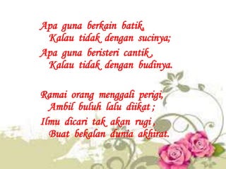 Apa guna berkain batik,
 Kalau tidak dengan sucinya;
Apa guna beristeri cantik ,
 Kalau tidak dengan budinya.

Ramai orang...