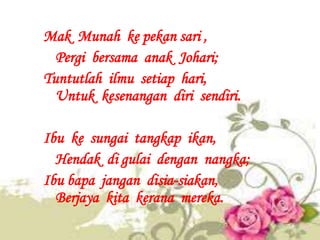 Mak Munah ke pekan sari ,
  Pergi bersama anak Johari;
Tuntutlah ilmu setiap hari,
  Untuk kesenangan diri sendiri.

Ibu k...