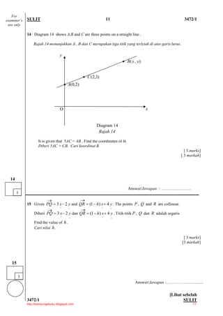For
examiner’s   SULIT                                                11                                         3472/1
 use only

             14 Diagram 14 shows A,B and C are three points on a straight line .

                 Rajah 14 menunjukkan A , B dan C merupakan tiga titik yang terletak di atas garis lurus.

                                   y
                                                                           • B( x , y )


                                                  • C (2,3)
                                       • A(0,2)




                                   O                                                      x


                                                         Diagram 14
                                                          Rajah 14

                    It is given that 5AC = AB . Find the coordinates of B.
                    Diberi 5AC = CB. Cari koordinat B.
                                                                                                              [ 3 marks]
                                                                                                            [ 3 markah]




  14

                                                                              Answer/Jawapan : ………..………..
       3
                           →                      →
             15 Given PQ = 3 x − 2 y and QR = (1 − h) x + 4 y . The points P , Q and R are collinear.
                                   ~ ~                        ~
                                                              ~
                        →                  →
                 Diberi PQ = 3 x − 2 y dan QR = (1 − h) x + 4 y . Titik-titik P , Q dan R adalah segaris.
                                   ~     ~                    ~        ~
                 Find the value of h .
                 Cari nilai h .

                                                                                                             [ 3 marks]
                                                                                                            [3 markah]




   15


        3
                                                                                   Answer/Jawapan :…………………..…..


                                                                                                  [Lihat sebelah
             3472/1                                                                                      SULIT
             http://kampungebuku.blogspot.com                                                                      11
 