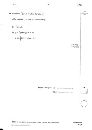 S{JLIT                                                    t5                           3472t1




l 6 Giventhat                        = 7, findthevalue
                                                     of
                         IS@a,
                         I
                                4
                                f
   utDcrt bahawa          = 7. car! nilui bagi
                 I RG) dx
                                I


            I

   (4) | .S(-r) .
              dr


   (D)- fI lls("r)- nl dx = 25.
      z )""'


        P l t K o Jl l' 2 ( x l -
                        " -
                                    Dl dx -   25.
                     l




                                                                                  [4 marksl
                                                                                  [4 narkah]




                                                    Answer/Jrn,apon:(a)                               16

                                                                     ( h )p :                  t__]l
                                                                                               I l4




                                                                                               a)

                               www.banksoalanspm.com
   3172/l       A 20{)9 TRIAL SpM Hak Cipra Jabardn pelaiaran Ncgcri Terengga u
                                                                                    Il,ihat sebelah
 http://kampungebuku.blogspot.com                                                            SUI,IT
                                                                                              88
 