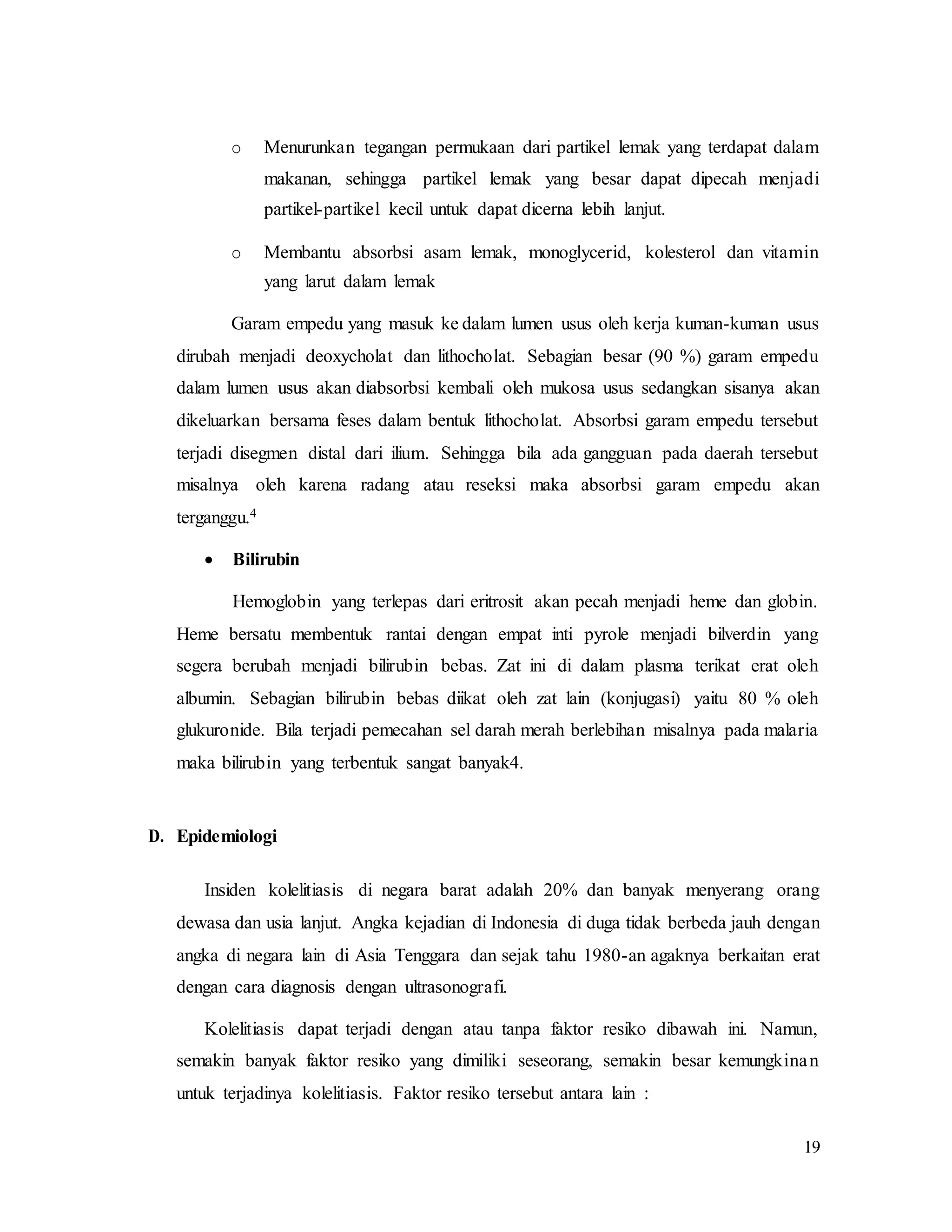 19
o Menurunkan tegangan permukaan dari partikel lemak yang terdapat dalam
makanan, sehingga partikel lemak yang besar dapat dipecah menjadi
partikel-partikel kecil untuk dapat dicerna lebih lanjut.
o Membantu absorbsi asam lemak, monoglycerid, kolesterol dan vitamin
yang larut dalam lemak
Garam empedu yang masuk ke dalam lumen usus oleh kerja kuman-kuman usus
dirubah menjadi deoxycholat dan lithocholat. Sebagian besar (90 %) garam empedu
dalam lumen usus akan diabsorbsi kembali oleh mukosa usus sedangkan sisanya akan
dikeluarkan bersama feses dalam bentuk lithocholat. Absorbsi garam empedu tersebut
terjadi disegmen distal dari ilium. Sehingga bila ada gangguan pada daerah tersebut
misalnya oleh karena radang atau reseksi maka absorbsi garam empedu akan
terganggu.4
 Bilirubin
Hemoglobin yang terlepas dari eritrosit akan pecah menjadi heme dan globin.
Heme bersatu membentuk rantai dengan empat inti pyrole menjadi bilverdin yang
segera berubah menjadi bilirubin bebas. Zat ini di dalam plasma terikat erat oleh
albumin. Sebagian bilirubin bebas diikat oleh zat lain (konjugasi) yaitu 80 % oleh
glukuronide. Bila terjadi pemecahan sel darah merah berlebihan misalnya pada malaria
maka bilirubin yang terbentuk sangat banyak4.
D. Epidemiologi
Insiden kolelitiasis di negara barat adalah 20% dan banyak menyerang orang
dewasa dan usia lanjut. Angka kejadian di Indonesia di duga tidak berbeda jauh dengan
angka di negara lain di Asia Tenggara dan sejak tahu 1980-an agaknya berkaitan erat
dengan cara diagnosis dengan ultrasonografi.
Kolelitiasis dapat terjadi dengan atau tanpa faktor resiko dibawah ini. Namun,
semakin banyak faktor resiko yang dimiliki seseorang, semakin besar kemungkinan
untuk terjadinya kolelitiasis. Faktor resiko tersebut antara lain :
 