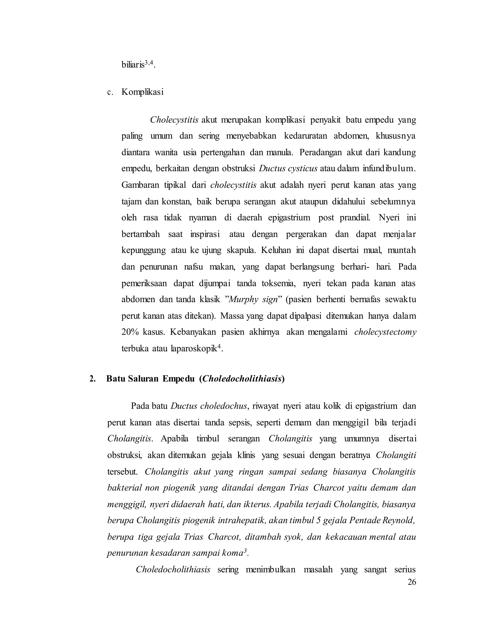 26
biliaris3,4.
c. Komplikasi
Cholecystitis akut merupakan komplikasi penyakit batu empedu yang
paling umum dan sering menyebabkan kedaruratan abdomen, khususnya
diantara wanita usia pertengahan dan manula. Peradangan akut dari kandung
empedu, berkaitan dengan obstruksi Ductus cysticus atau dalam infundibulum.
Gambaran tipikal dari cholecystitis akut adalah nyeri perut kanan atas yang
tajam dan konstan, baik berupa serangan akut ataupun didahului sebelumnya
oleh rasa tidak nyaman di daerah epigastrium post prandial. Nyeri ini
bertambah saat inspirasi atau dengan pergerakan dan dapat menjalar
kepunggung atau ke ujung skapula. Keluhan ini dapat disertai mual, muntah
dan penurunan nafsu makan, yang dapat berlangsung berhari- hari. Pada
pemeriksaan dapat dijumpai tanda toksemia, nyeri tekan pada kanan atas
abdomen dan tanda klasik ”Murphy sign” (pasien berhenti bernafas sewaktu
perut kanan atas ditekan). Massa yang dapat dipalpasi ditemukan hanya dalam
20% kasus. Kebanyakan pasien akhirnya akan mengalami cholecystectomy
terbuka atau laparoskopik4.
2. Batu Saluran Empedu (Choledocholithiasis)
Pada batu Ductus choledochus, riwayat nyeri atau kolik di epigastrium dan
perut kanan atas disertai tanda sepsis, seperti demam dan menggigil bila terjadi
Cholangitis. Apabila timbul serangan Cholangitis yang umumnya disertai
obstruksi, akan ditemukan gejala klinis yang sesuai dengan beratnya Cholangiti
tersebut. Cholangitis akut yang ringan sampai sedang biasanya Cholangitis
bakterial non piogenik yang ditandai dengan Trias Charcot yaitu demam dan
menggigil, nyeri didaerah hati, dan ikterus. Apabila terjadi Cholangitis, biasanya
berupa Cholangitis piogenik intrahepatik, akan timbul 5 gejala Pentade Reynold,
berupa tiga gejala Trias Charcot, ditambah syok, dan kekacauan mental atau
penurunan kesadaran sampai koma3.
Choledocholithiasis sering menimbulkan masalah yang sangat serius
 