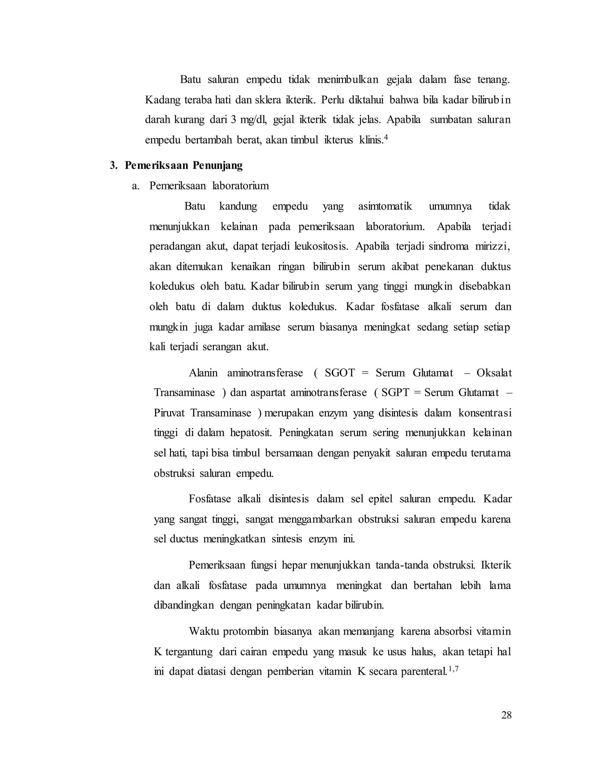 28
Batu saluran empedu tidak menimbulkan gejala dalam fase tenang.
Kadang teraba hati dan sklera ikterik. Perlu diktahui bahwa bila kadar bilirubin
darah kurang dari 3 mg/dl, gejal ikterik tidak jelas. Apabila sumbatan saluran
empedu bertambah berat, akan timbul ikterus klinis.4
3. Pemeriksaan Penunjang
a. Pemeriksaan laboratorium
Batu kandung empedu yang asimtomatik umumnya tidak
menunjukkan kelainan pada pemeriksaan laboratorium. Apabila terjadi
peradangan akut, dapat terjadi leukositosis. Apabila terjadi sindroma mirizzi,
akan ditemukan kenaikan ringan bilirubin serum akibat penekanan duktus
koledukus oleh batu. Kadar bilirubin serum yang tinggi mungkin disebabkan
oleh batu di dalam duktus koledukus. Kadar fosfatase alkali serum dan
mungkin juga kadar amilase serum biasanya meningkat sedang setiap setiap
kali terjadi serangan akut.
Alanin aminotransferase ( SGOT = Serum Glutamat – Oksalat
Transaminase ) dan aspartat aminotransferase ( SGPT = Serum Glutamat –
Piruvat Transaminase ) merupakan enzym yang disintesis dalam konsentrasi
tinggi di dalam hepatosit. Peningkatan serum sering menunjukkan kelainan
sel hati, tapi bisa timbul bersamaan dengan penyakit saluran empedu terutama
obstruksi saluran empedu.
Fosfatase alkali disintesis dalam sel epitel saluran empedu. Kadar
yang sangat tinggi, sangat menggambarkan obstruksi saluran empedu karena
sel ductus meningkatkan sintesis enzym ini.
Pemeriksaan fungsi hepar menunjukkan tanda-tanda obstruksi. Ikterik
dan alkali fosfatase pada umumnya meningkat dan bertahan lebih lama
dibandingkan dengan peningkatan kadar bilirubin.
Waktu protombin biasanya akan memanjang karena absorbsi vitamin
K tergantung dari cairan empedu yang masuk ke usus halus, akan tetapi hal
ini dapat diatasi dengan pemberian vitamin K secara parenteral.1,7
 