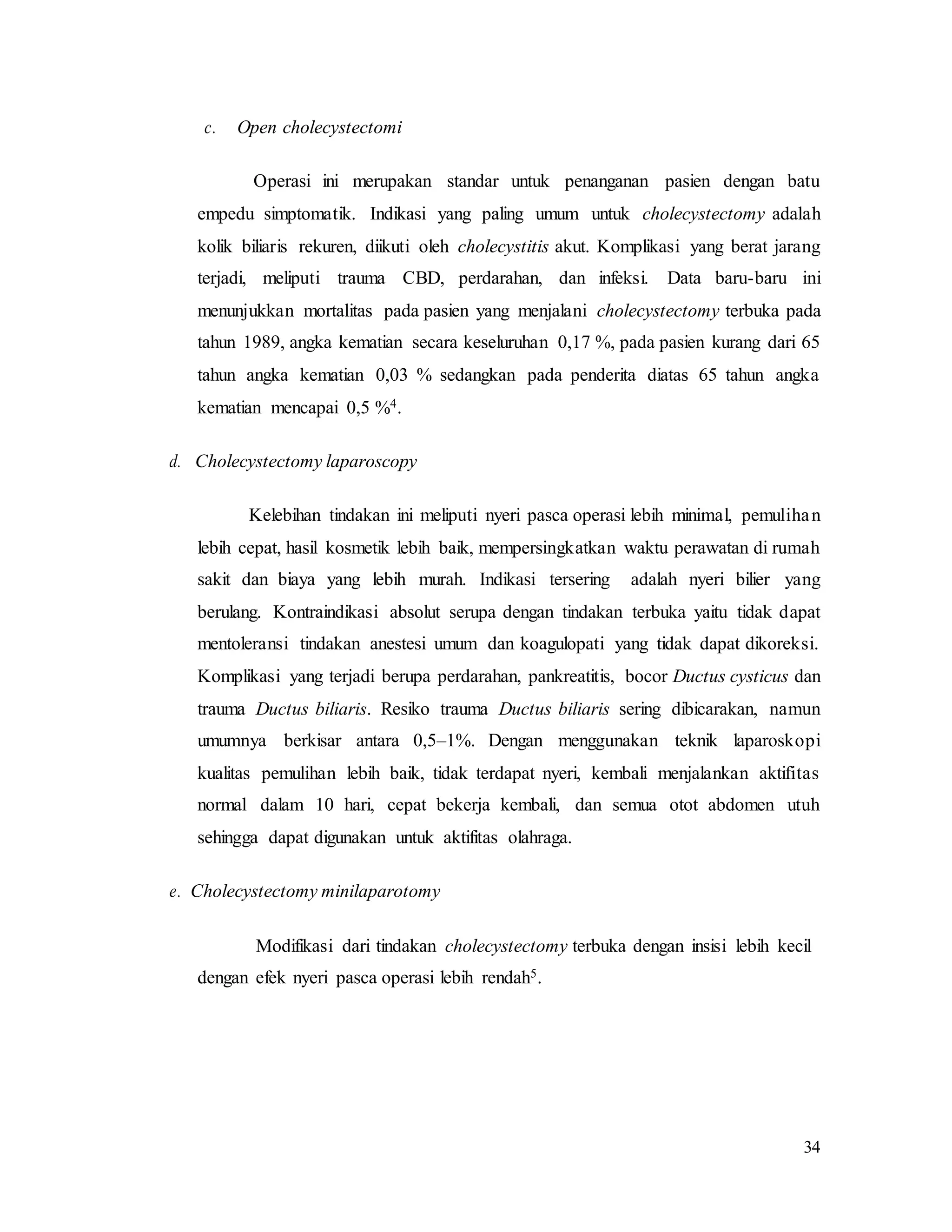 34
c. Open cholecystectomi
Operasi ini merupakan standar untuk penanganan pasien dengan batu
empedu simptomatik. Indikasi yang paling umum untuk cholecystectomy adalah
kolik biliaris rekuren, diikuti oleh cholecystitis akut. Komplikasi yang berat jarang
terjadi, meliputi trauma CBD, perdarahan, dan infeksi. Data baru-baru ini
menunjukkan mortalitas pada pasien yang menjalani cholecystectomy terbuka pada
tahun 1989, angka kematian secara keseluruhan 0,17 %, pada pasien kurang dari 65
tahun angka kematian 0,03 % sedangkan pada penderita diatas 65 tahun angka
kematian mencapai 0,5 %4.
d. Cholecystectomy laparoscopy
Kelebihan tindakan ini meliputi nyeri pasca operasi lebih minimal, pemulihan
lebih cepat, hasil kosmetik lebih baik, mempersingkatkan waktu perawatan di rumah
sakit dan biaya yang lebih murah. Indikasi tersering adalah nyeri bilier yang
berulang. Kontraindikasi absolut serupa dengan tindakan terbuka yaitu tidak dapat
mentoleransi tindakan anestesi umum dan koagulopati yang tidak dapat dikoreksi.
Komplikasi yang terjadi berupa perdarahan, pankreatitis, bocor Ductus cysticus dan
trauma Ductus biliaris. Resiko trauma Ductus biliaris sering dibicarakan, namun
umumnya berkisar antara 0,5–1%. Dengan menggunakan teknik laparoskopi
kualitas pemulihan lebih baik, tidak terdapat nyeri, kembali menjalankan aktifitas
normal dalam 10 hari, cepat bekerja kembali, dan semua otot abdomen utuh
sehingga dapat digunakan untuk aktifitas olahraga.
e. Cholecystectomy minilaparotomy
Modifikasi dari tindakan cholecystectomy terbuka dengan insisi lebih kecil
dengan efek nyeri pasca operasi lebih rendah5.
 