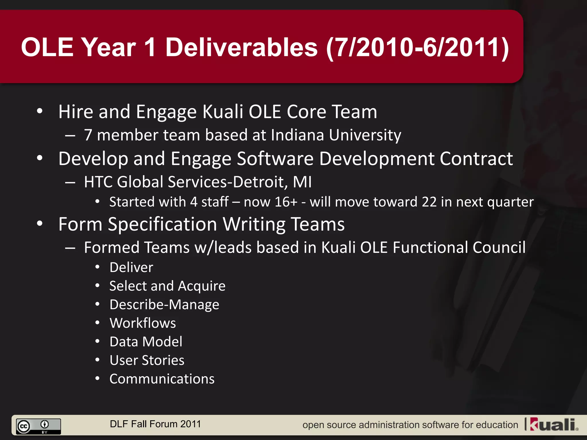 OLE Year 1 Deliverables (7/2010-6/2011)

 • Hire and Engage Kuali OLE Core Team
    – 7 member team based at Indiana University
 • Develop and Engage Software Development Contract
    – HTC Global Services-Detroit, MI
       • Started with 4 staff – now 16+ - will move toward 22 in next quarter
 • Form Specification Writing Teams
    – Formed Teams w/leads based in Kuali OLE Functional Council
       •   Deliver
       •   Select and Acquire
       •   Describe-Manage
       •   Workflows
       •   Data Model
       •   User Stories
       •   Communications

           DLF Fall Forum 2011          open source administration software for education
 