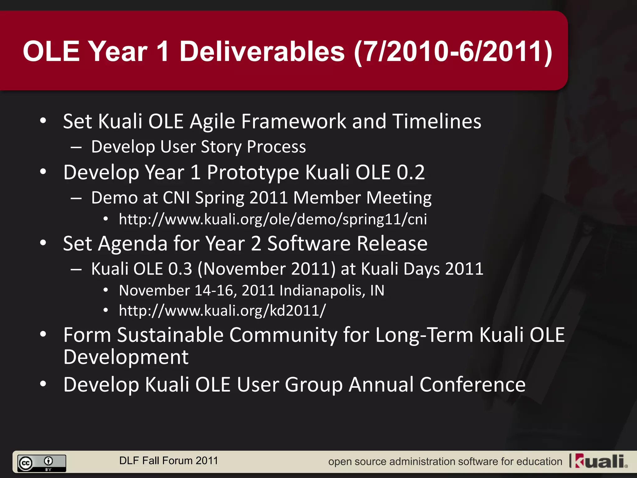 OLE Year 1 Deliverables (7/2010-6/2011)

 • Set Kuali OLE Agile Framework and Timelines
    – Develop User Story Process
 • Develop Year 1 Prototype Kuali OLE 0.2
    – Demo at CNI Spring 2011 Member Meeting
       • http://www.kuali.org/ole/demo/spring11/cni
 • Set Agenda for Year 2 Software Release
    – Kuali OLE 0.3 (November 2011) at Kuali Days 2011
       • November 14-16, 2011 Indianapolis, IN
       • http://www.kuali.org/kd2011/
 • Form Sustainable Community for Long-Term Kuali OLE
   Development
 • Develop Kuali OLE User Group Annual Conference


         DLF Fall Forum 2011          open source administration software for education
 