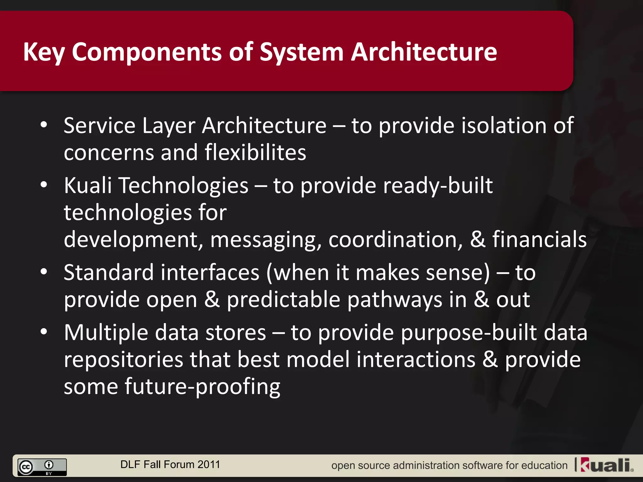 Key Components of System Architecture

 • Service Layer Architecture – to provide isolation of
   concerns and flexibilites
 • Kuali Technologies – to provide ready-built
   technologies for
   development, messaging, coordination, & financials
 • Standard interfaces (when it makes sense) – to
   provide open & predictable pathways in & out
 • Multiple data stores – to provide purpose-built data
   repositories that best model interactions & provide
   some future-proofing

        DLF Fall Forum 2011   open source administration software for education
 